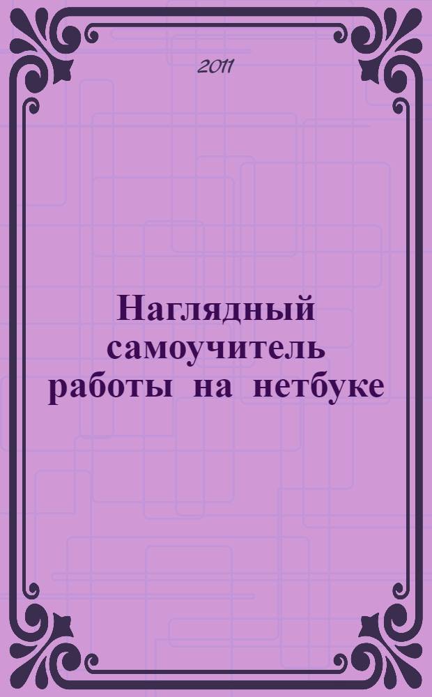 Наглядный самоучитель работы на нетбуке : пошаговые инструкции и наглядные примеры : для начинающих пользователей