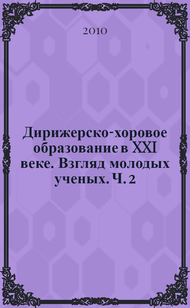 Дирижерско-хоровое образование в XXI веке. Взгляд молодых ученых. Ч. 2 : Труды преподавателей и аспирантов