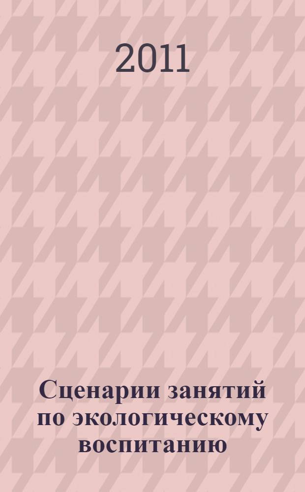 Сценарии занятий по экологическому воспитанию : средняя, старшая, подготовительная группы : методика проведения занятий (с сентября по май, 111 занятий), нравственное воспитание, эстетическое воспитание, экологические загадки, стихи, игры