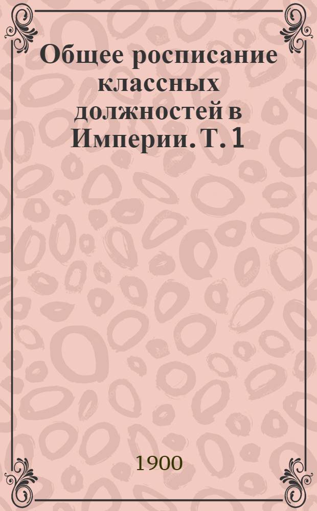 Общее росписание классных должностей в Империи. Т. 1 : [Росписание классных должностей по Высшим Государственным Учреждениям и по Министерствам: Императорского Двора, Земледелия и Государственных Имуществ и Иностранных Дел]