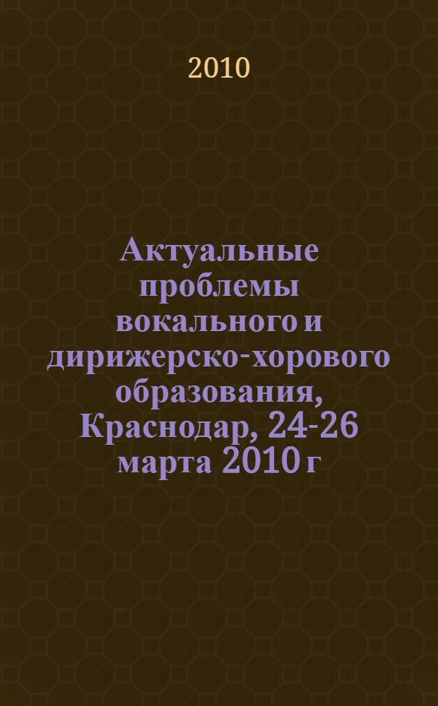 Актуальные проблемы вокального и дирижерско-хорового образования, Краснодар, 24-26 марта 2010 г. : материалы Южно-Российской научно-практической конференции : в рамках конкурса молодых вокалистов