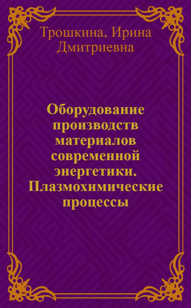 Оборудование производств материалов современной энергетики. Плазмохимические процессы : учебное пособие для студентов высших учебных заведений, обучающихся по специальности "Химическая технология материалов современной энергетики"