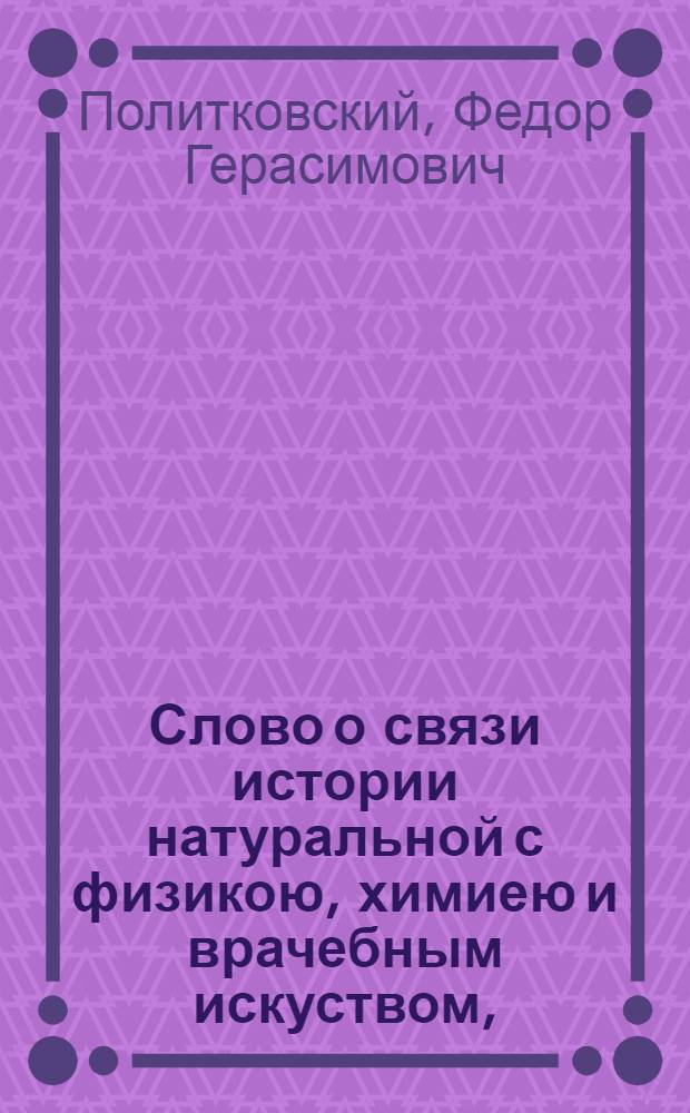 Слово о связи истории натуральной с физикою, химиею и врачебным искуством, : На высокоторжественный и всерадостный день восшествия на всероссийский престол ея величества, благочестивейшия государыни, императрицы Екатерины Алексеевны, премудрыя законодательницы и истинныя матери отечества