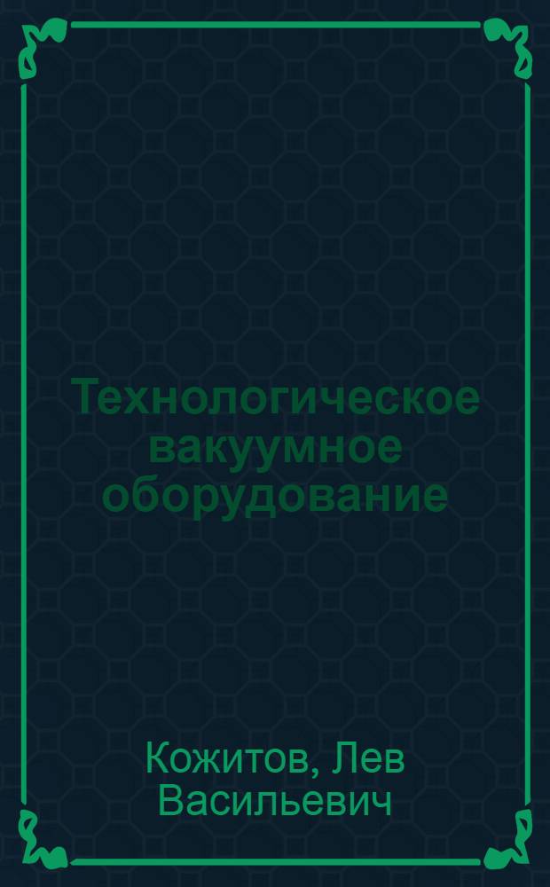 Технологическое вакуумное оборудование : учебник : для студентов высших учебных заведений, обучающихся по направлениям подготовки 150400 "Технологические машины и оборудование" и специальности 150404 "Металлургические машины и оборудование"