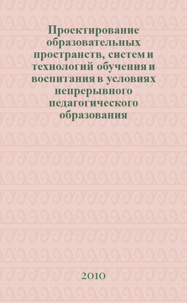 Проектирование образовательных пространств, систем и технологий обучения и воспитания в условиях непрерывного педагогического образования : материалы региональной научно-практической конференции