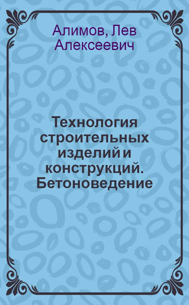 Технология строительных изделий и конструкций. Бетоноведение : учебник : для студентов высших учебных заведений, обучающихся по направлению "Строительство"
