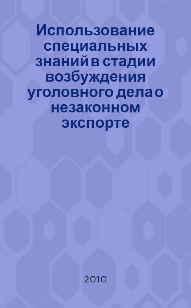 Использование специальных знаний в стадии возбуждения уголовного дела о незаконном экспорте (передаче) товаров и технологий двойного назначения : автореферат диссертации на соискание ученой степени кандидата юридических наук : специальность 12.00.09 <Уголовный процесс; криминалистика; оперативно-розыскная деятельность>