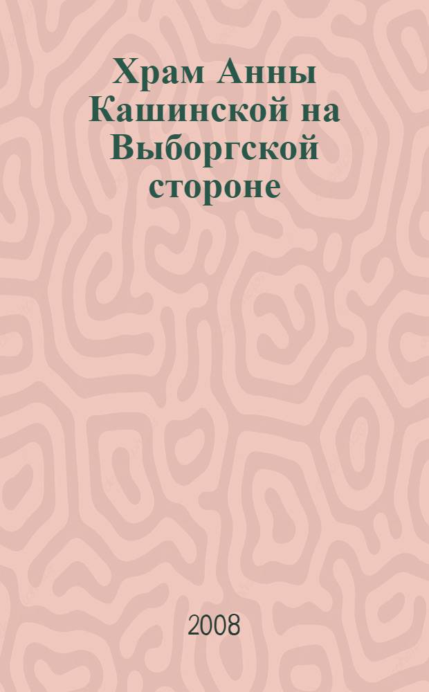 Храм Анны Кашинской на Выборгской стороне : исторический очерк : посвящается 100-летию восстановления почитания святой Анны Кашинской и освящения Храма