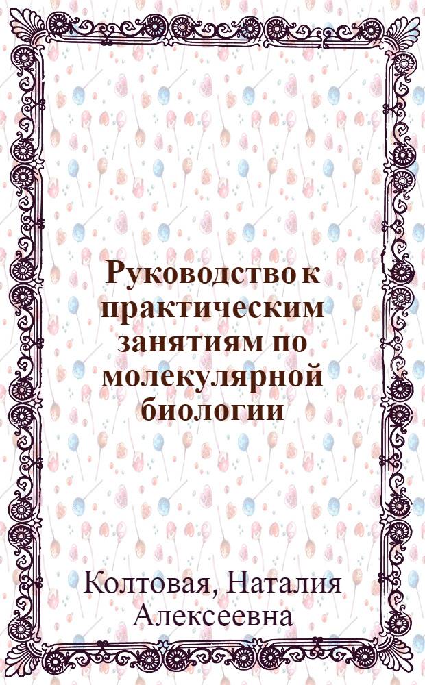 Руководство к практическим занятиям по молекулярной биологии : учебное пособие : для студентов, обучающихся по напавлению "Ядерные физика и технологии"