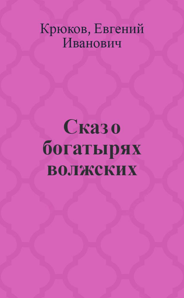 Сказ о богатырях волжских : песня : для любителей русской словесности со словотолковником, комментариями и таблицей старинных мер, применявшихся на Руси
