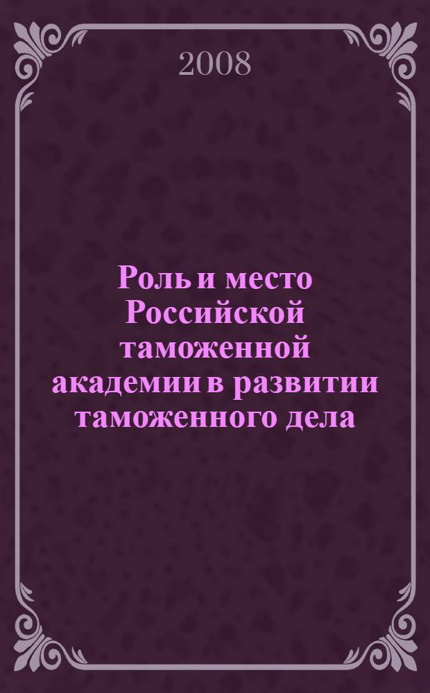 Роль и место Российской таможенной академии в развитии таможенного дела : сборник материалов международной юбилейной научно-практической конференции, 15 мая 2008 г. : в 2 ч