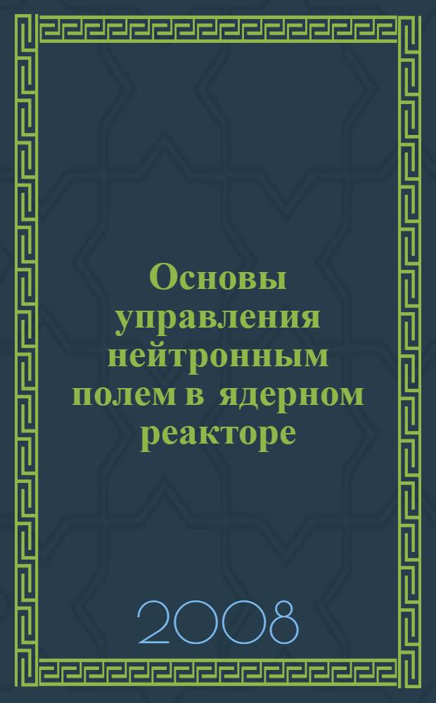 Основы управления нейтронным полем в ядерном реакторе : учебное пособие : для магистров, обучающихся по программе "Физико-технические проблемы атомной энергетики", и студентов высших учебных заведений, обучающихся по направлению "Техническая физика" и "Ядерные физика и технологии"