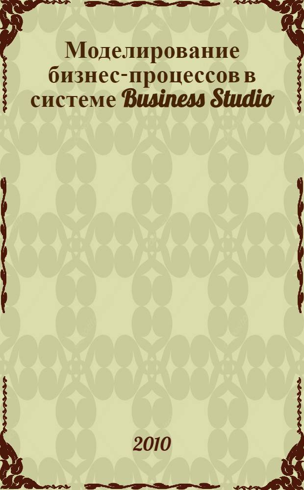 Моделирование бизнес-процессов в системе Business Studio : лабораторный практикум : для студентов, обучающихся по специальности 230301 "Моделирование и исследование операций в организационно-технических системах", изучающих дисциплину "CASE-технологии"