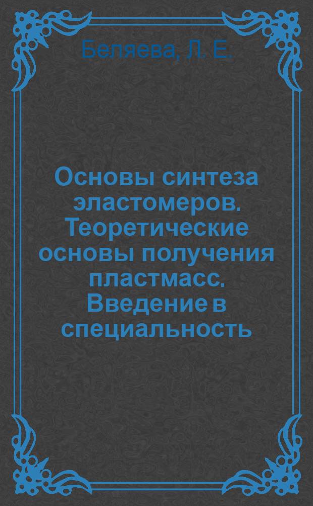 Основы синтеза эластомеров. Теоретические основы получения пластмасс. Введение в специальность. Химия и физика полимеров. Теоретические основы синтеза полимеров : учебное пособие для студентов специальности 240502 Технология переработки пластических масс и эластомеров всех форм обучения