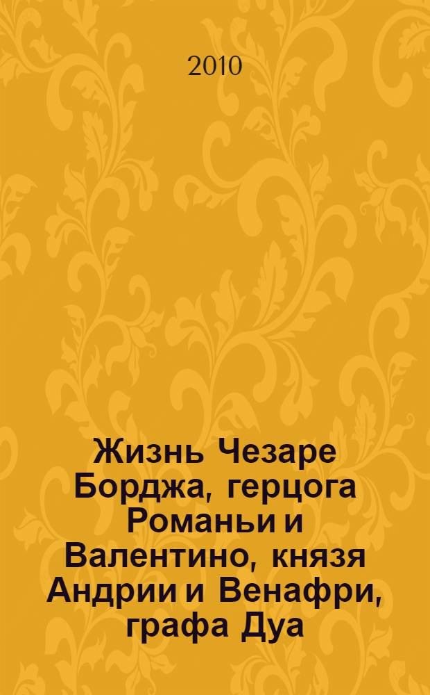 Жизнь Чезаре Борджа, герцога Романьи и Валентино, князя Андрии и Венафри, графа Дуа, повелителя Пьомбино, Урбино и Камерино, военачальника и знаменосца церкви