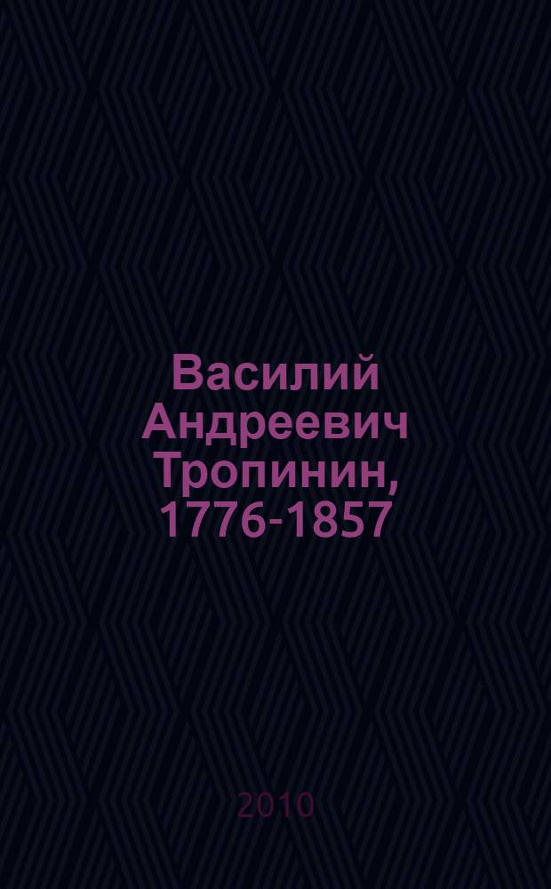 Василий Андреевич Тропинин, 1776-1857 : жизнь и творчество
