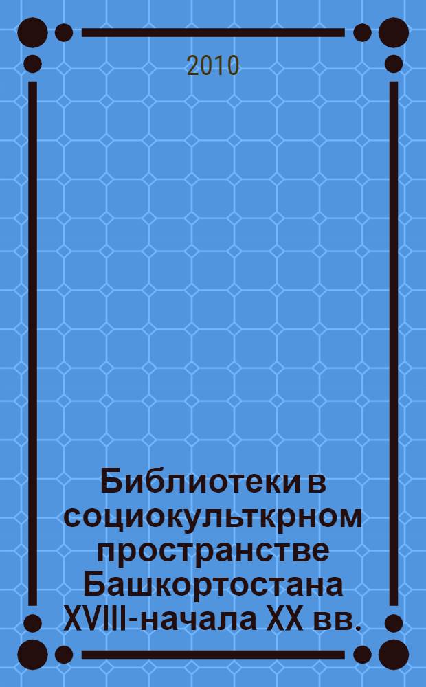 Библиотеки в социокульткрном пространстве Башкортостана XVIII-начала XX вв.: опыт исторической реконструкции (по материалам Уфимской и Оренбургской губерний)