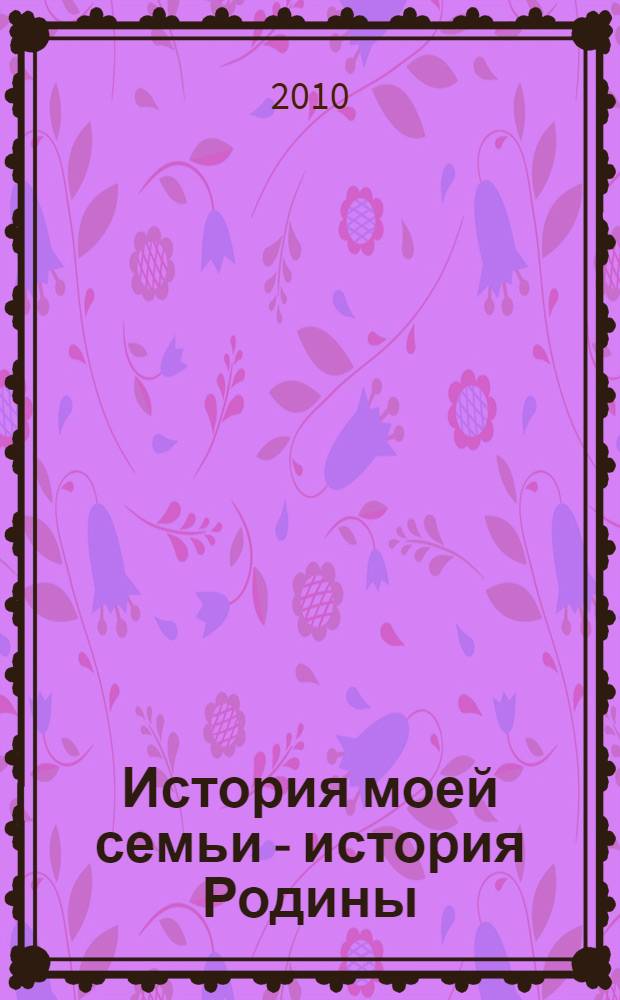 История моей семьи - история Родины : книга о героях Великой Отечественной войны, написанная их потомками, 1945-2010 : сборник сочинений школьников Пермского края : к 65-летию победы в Великой Отечественной войне