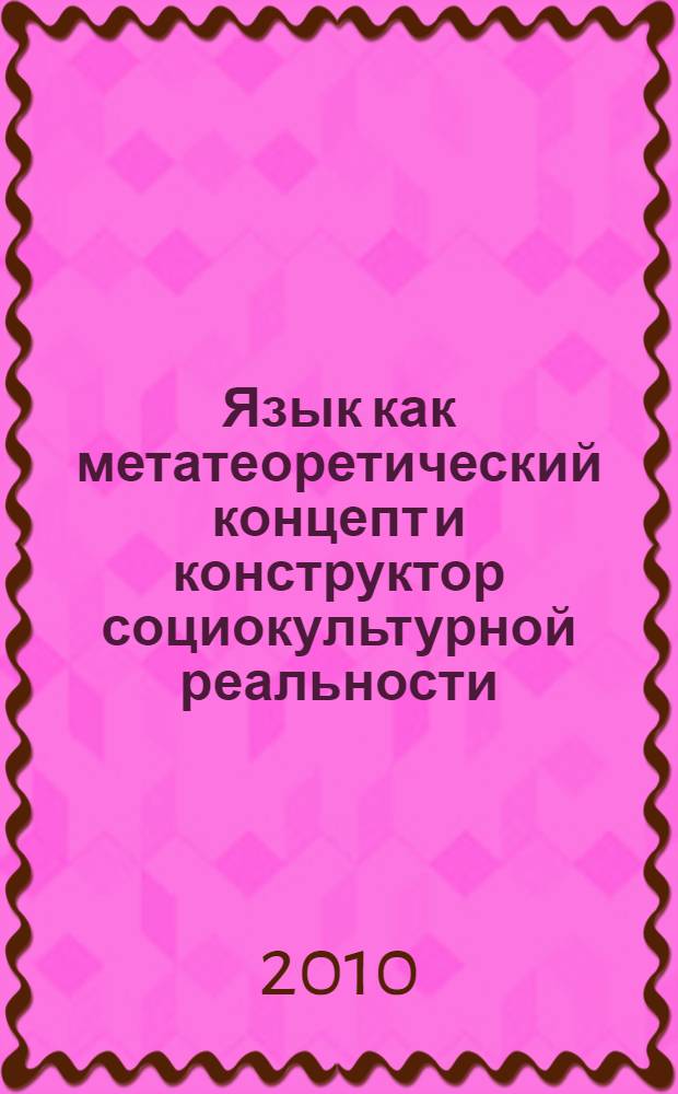 Язык как метатеоретический концепт и конструктор социокультурной реальности = Language as metatheoretical concept and designer sociocultural reality : монография