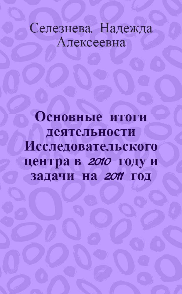 Основные итоги деятельности Исследовательского центра в 2010 году и задачи на 2011 год : материалы доклада на пленарном заседании Ученого совета, 17 декабря 2010 года д.т.н., проф. Н.А. Селезневой