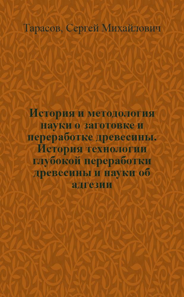 История и методология науки о заготовке и переработке древесины. История технологии глубокой переработки древесины и науки об адгезии : учебно-методическое пособие для студентов, обучающихся по направлению подготовки магистров 250400 "Технология лесозаготовительных и деревоперерабатывающих производств"