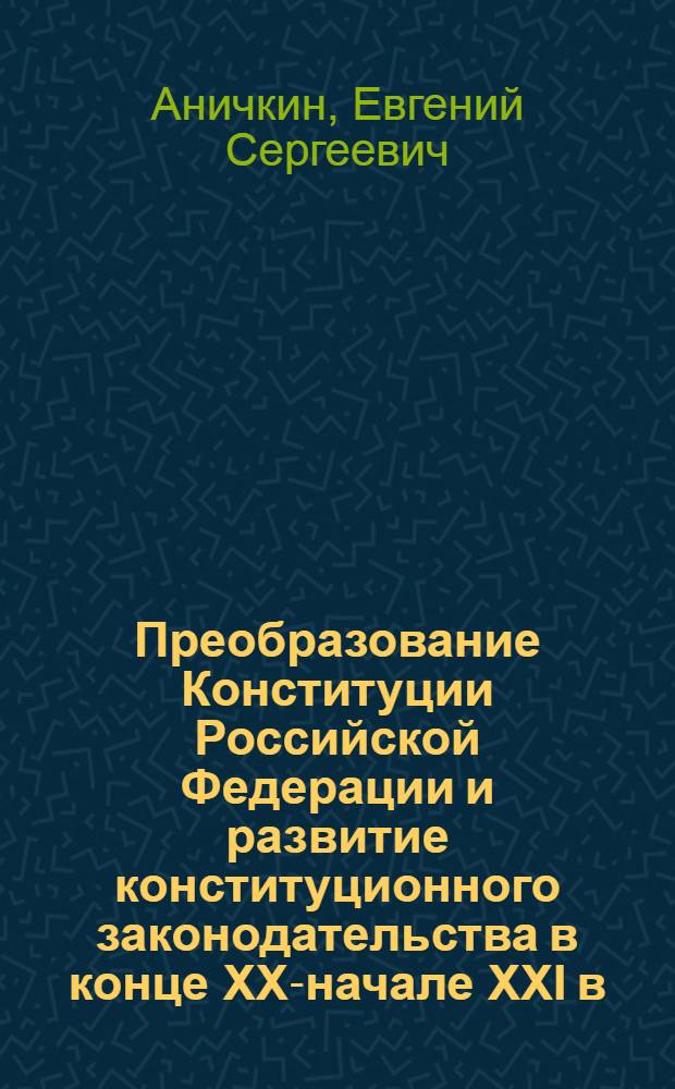 Преобразование Конституции Российской Федерации и развитие конституционного законодательства в конце XX-начале XXI в. : монография