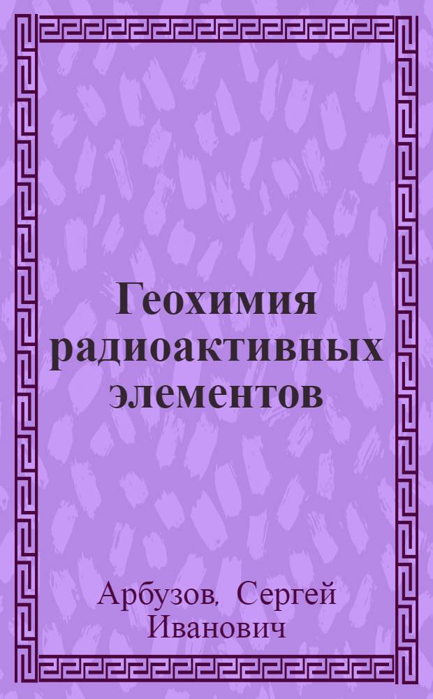 Геохимия радиоактивных элементов : учебное пособие для студентов высших учебных заведений, обучающихся по магистерской программе 130100.27 "Геология, поиски и разведка руд редких и радиоактивных элементов" направления подготовки 130100 "Геология и разведка полезных ископаемых"
