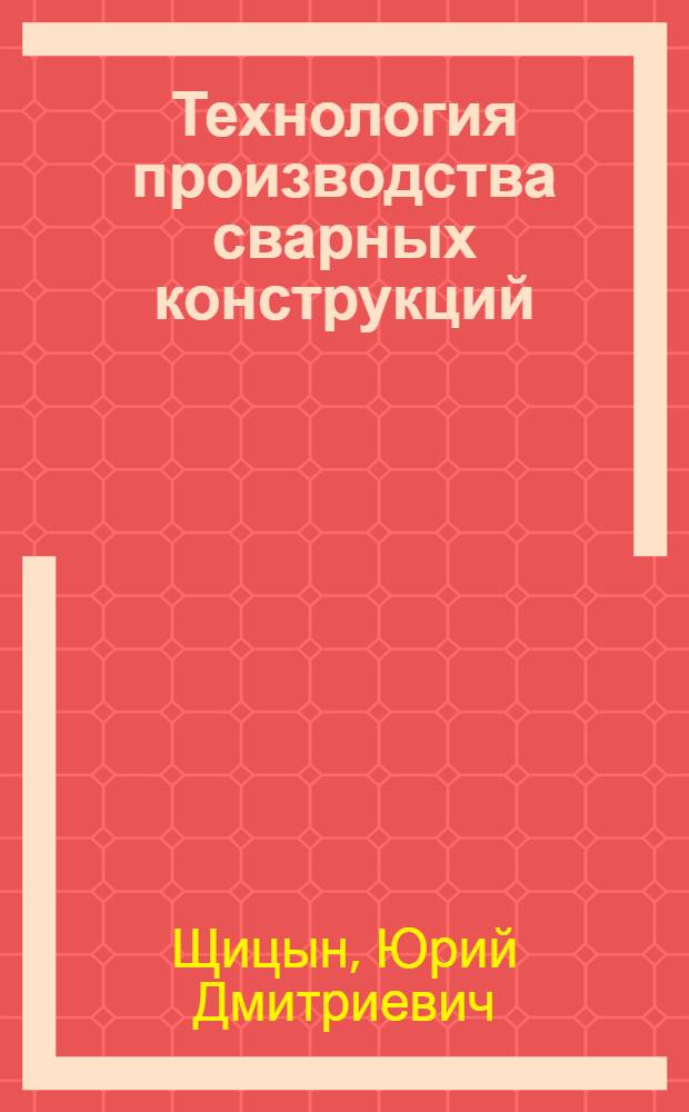 Технология производства сварных конструкций : учебное пособие : для бакалавров направления 15.04.00 "Технологические машины и оборудование" специализации 551806 "Машины и технологии саварочного производства" и студентов специальности 150202 "Оборудование и технология сварочного производства"