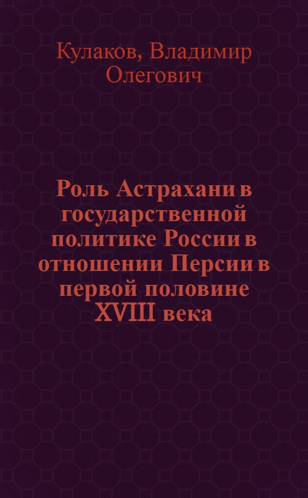Роль Астрахани в государственной политике России в отношении Персии в первой половине XVIII века : автореферат диссертации на соискание ученой степени кандидата исторических наук : специальность 07.00.02 <Отечественная история>