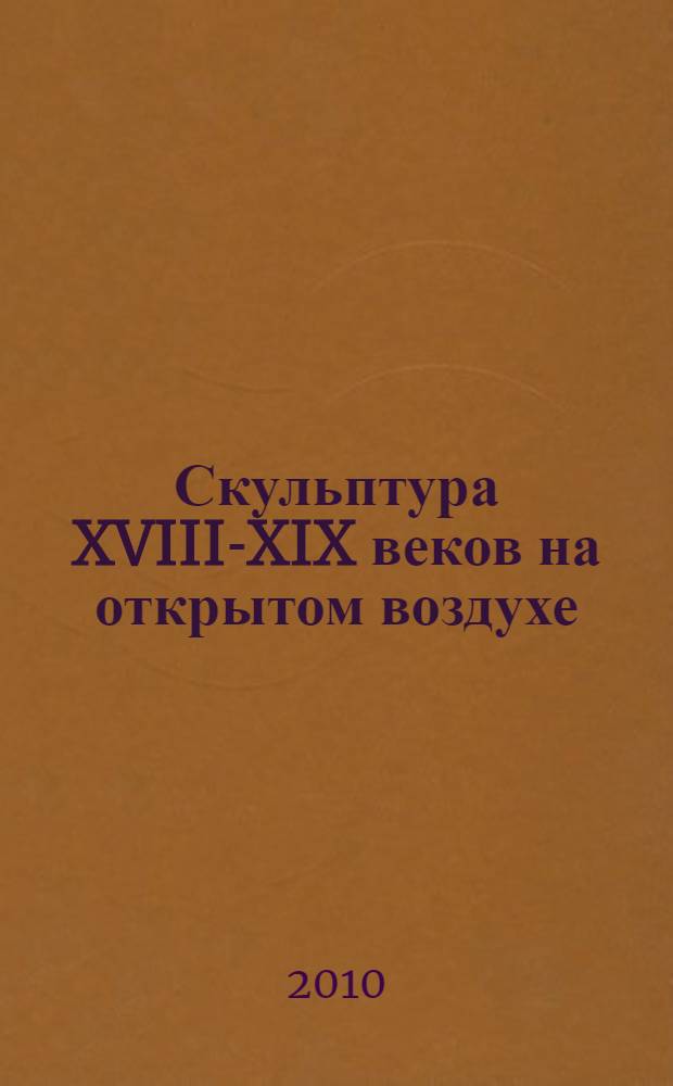 Скульптура XVIII-XIX веков на открытом воздухе = Sculpture of XVIII-XIX centuries exposed to outdoor environment : проблемы сохранения и экспонирования : по материалам научно-практической конференции, 23 марта 2010 года