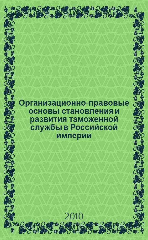 Организационно-правовые основы становления и развития таможенной службы в Российской империи (XVIII - начало XX века) : монография