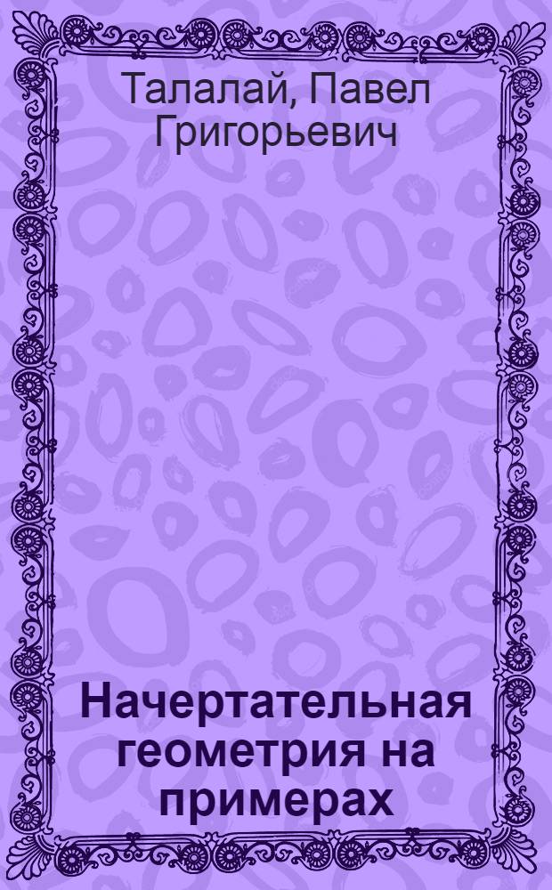Начертательная геометрия на примерах : для студентов и преподавателей технических вузов и техникумов