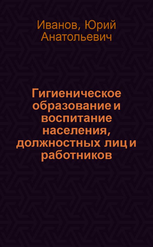 Гигиеническое образование и воспитание населения, должностных лиц и работников : правовые, теоретические и методические основы : руководство по медико-профилактической работе : по гигиеническому воспитанию и образованию населения, должностных лиц и работников