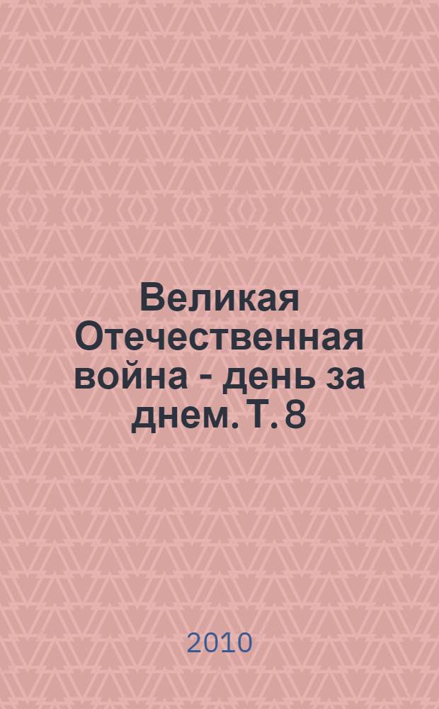 Великая Отечественная война - день за днем. Т. 8 : Освобождение, 1 июля - 31 декабря 1944 г.