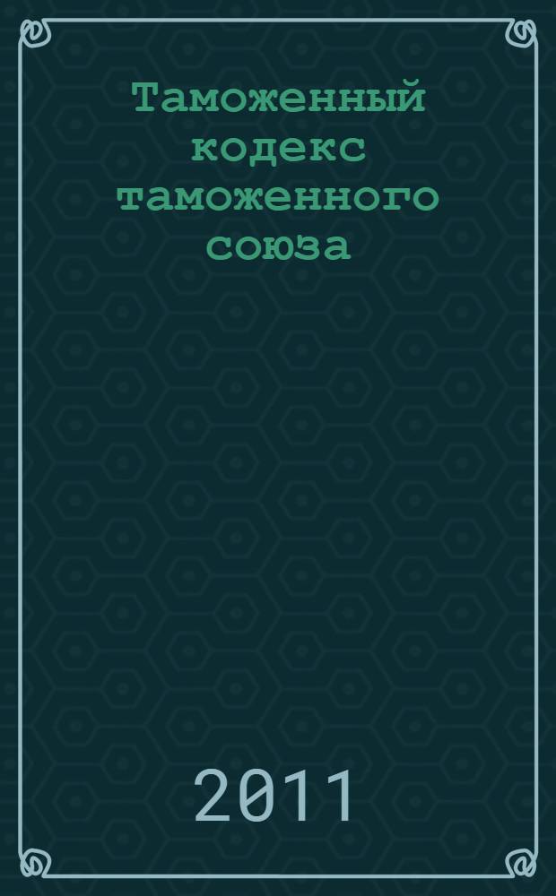 Таможенный кодекс таможенного союза : по состоянию на 15 января 2011 г. : ратифицирован Федеральным законом Российской Федерации от 2 июня 2010 года N° 114-ФЗ