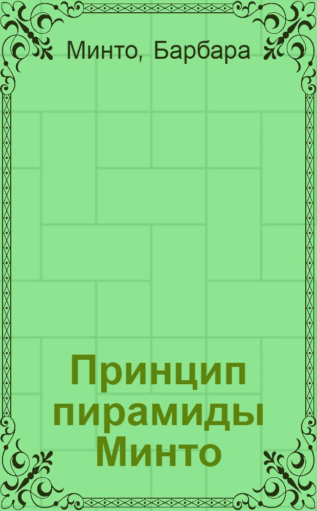 Принцип пирамиды Минто = The Minto pyramid principle : золотые правила мышления, делового письма и устных выступлений