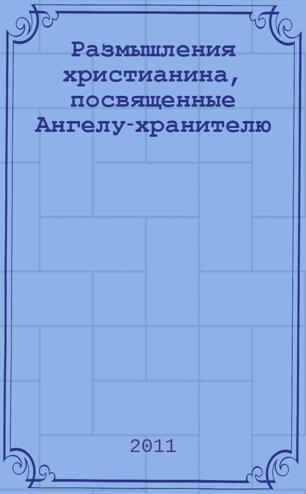 Размышления христианина, посвященные Ангелу-хранителю : на каждый день в продолжение месяца с приложением канона и молитвенного обращения к Ангелу-хранителю