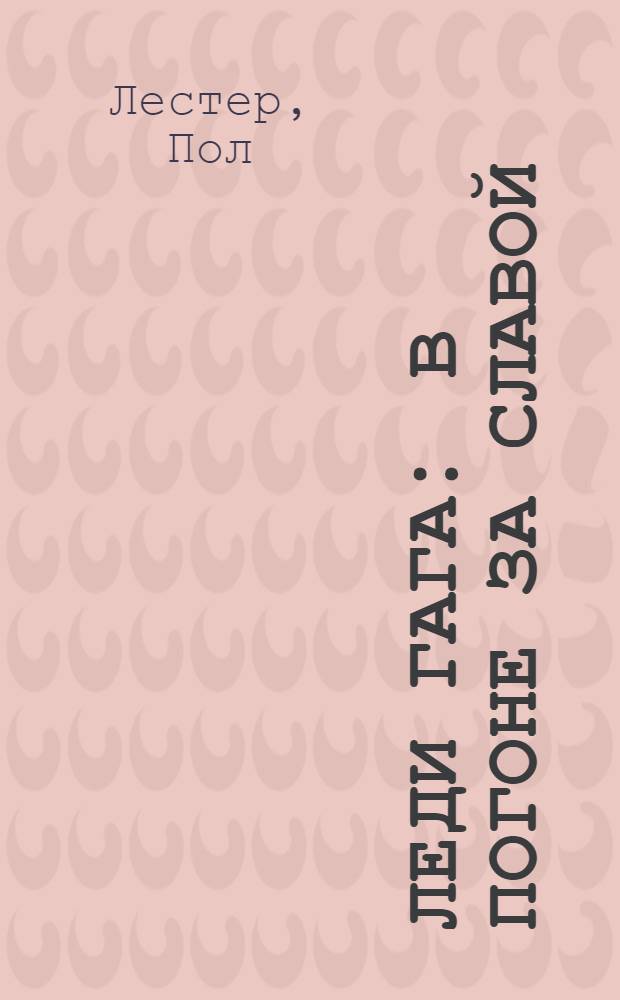 Леди Гага : в погоне за славой : жизнь поп-принцессы : документальный роман