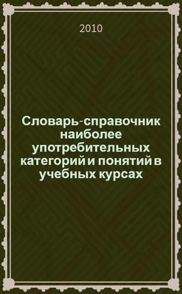 Словарь-справочник наиболее употребительных категорий и понятий в учебных курсах: Отечественная история, Философия, Культурология, Социология, Политология, Логика, Концепции современного естествознания, БЖД и экология : (учебно-методическое пособие для студентов всех форм обучения)
