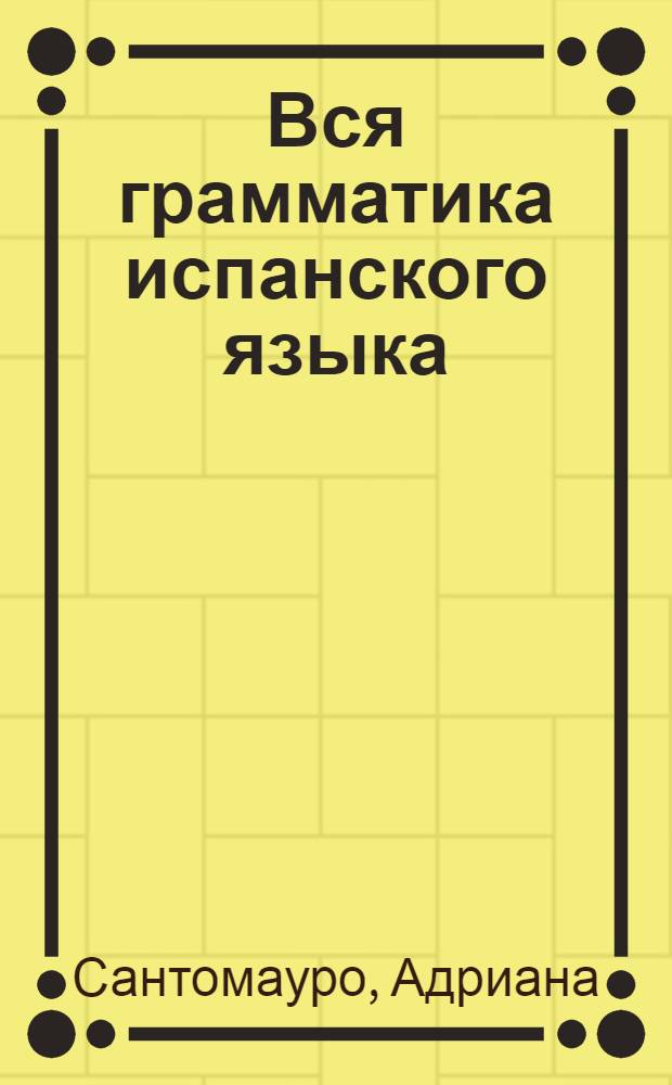 Вся грамматика испанского языка : учебное пособие : реальная помощь в преодолении трудностей испанского языка
