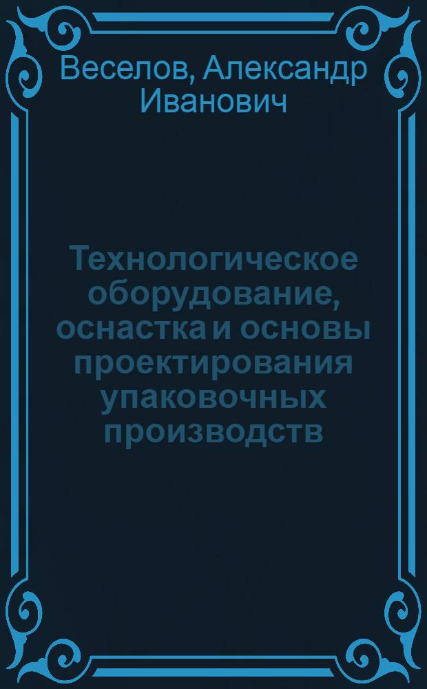 Технологическое оборудование, оснастка и основы проектирования упаковочных производств : учебное пособие : для студентов вузов, обучающихся по направлению подготовки дипломированного специалиста 260200 "Производство продуктов питания из растительного сырья", 260600 "Пищевая инженерия"