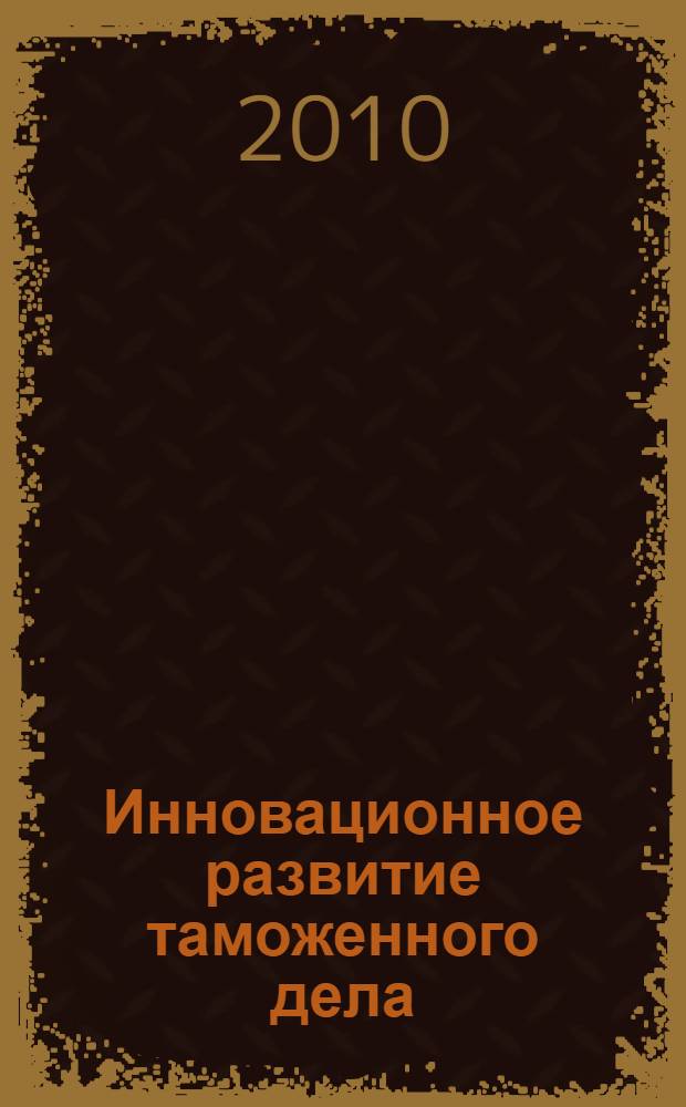 Инновационное развитие таможенного дела: взгляд молодых : сборник материалов III Международной молодежной научно-практической конференции, 20-23 апреля 2010 года