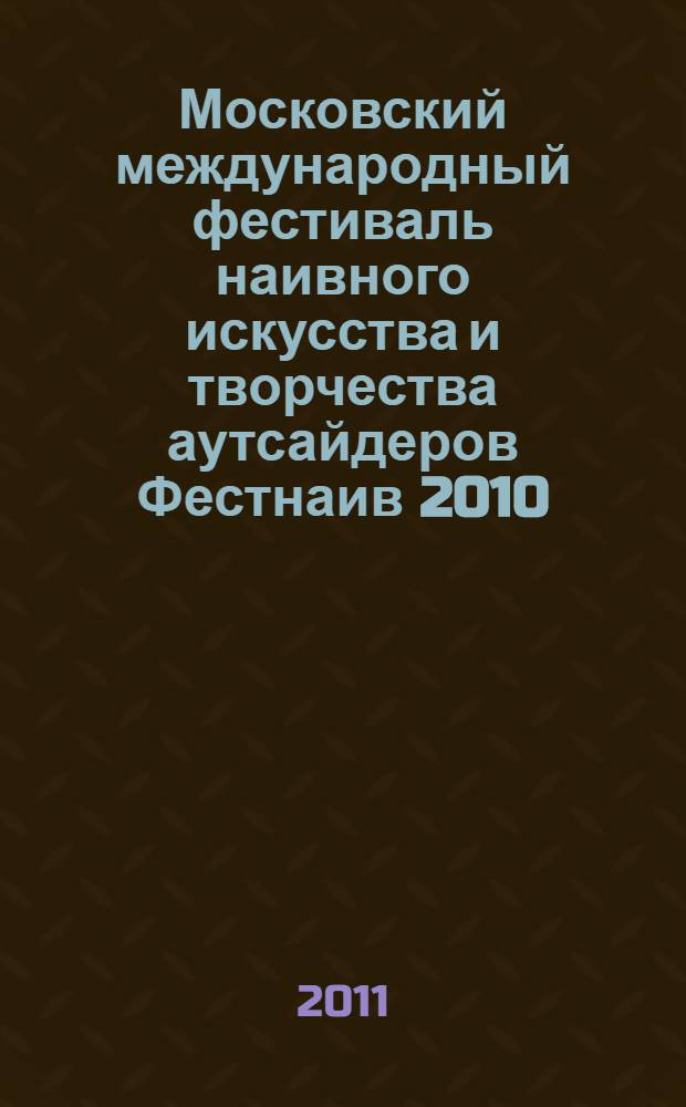 Московский международный фестиваль наивного искусства и творчества аутсайдеров Фестнаив 2010, Москва [и др.], 16 декабря 2010 г. - 16 января 2011 г. : каталог