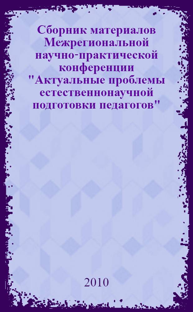 Сборник материалов Межрегиональной научно-практической конференции "Актуальные проблемы естественнонаучной подготовки педагогов", 2-3 ноября 2010 года