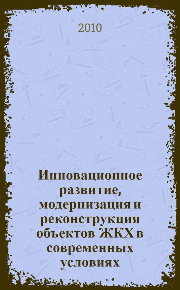 Инновационное развитие, модернизация и реконструкция объектов ЖКХ в современных условиях : материалы Межрегиональной научно-практической конференции (Абакан, 18-19 мая 2010 г.)