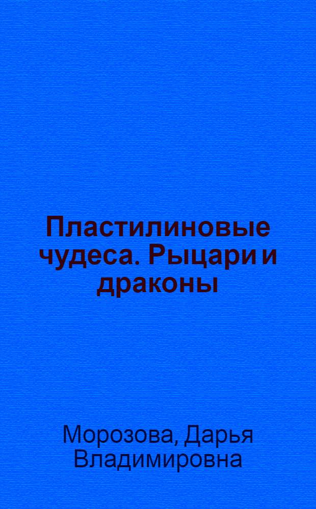Пластилиновые чудеса. Рыцари и драконы : пособие для детей 4-7 лет : книга для талантливых детей и заботливых родителей
