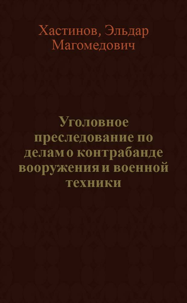 Уголовное преследование по делам о контрабанде вооружения и военной техники : (по материалам таможенных органов Российской Федерации) : монография