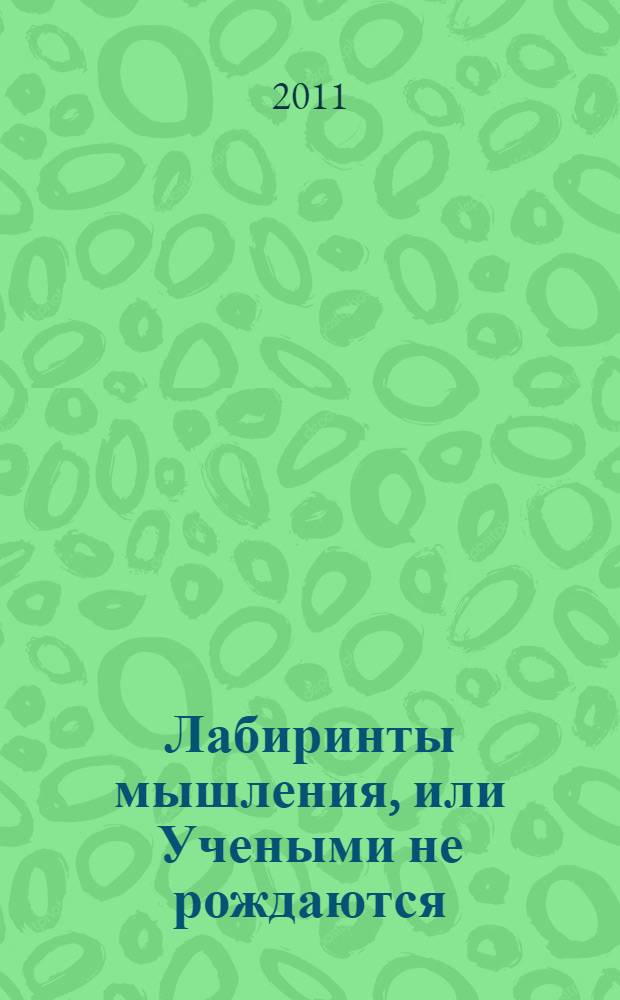 Лабиринты мышления, или Учеными не рождаются : старайтесь упрощать не мысль, а изложение, счастье - это когда Ты понимаешь другого, умение логически мыслить - основа жизненного успеха, кабинет ученого не храм науки, а мастерская