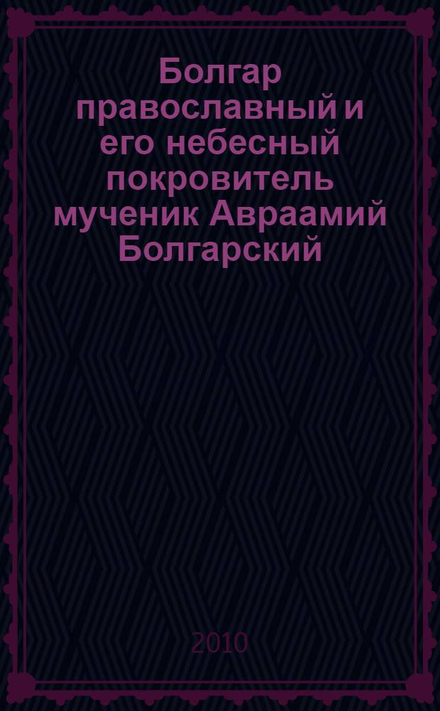 Болгар православный и его небесный покровитель мученик Авраамий Болгарский : житие, почитание, исцеление