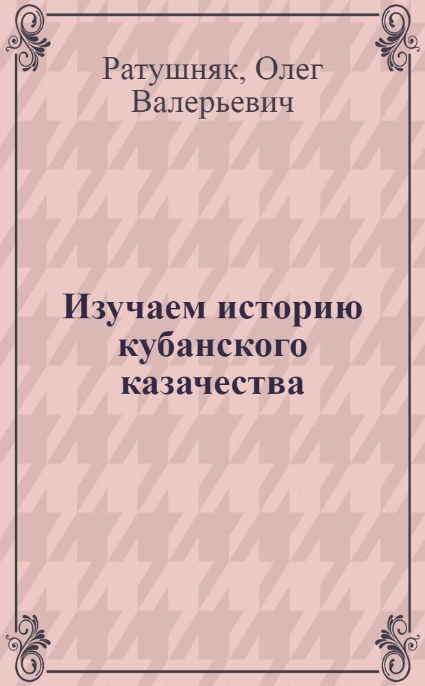 Изучаем историю кубанского казачества : учебно-методические рекомендации для учащихся и педагогов образовательных учреждений по организации научно-исследовательской деятельности